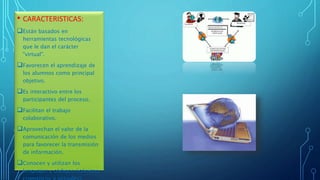 • CARACTERISTICAS:
Están basados en
herramientas tecnológicas
que le dan el carácter
"virtual".
Favorecen el aprendizaje de
los alumnos como principal
objetivo.
Es interactivo entre los
participantes del proceso.
Facilitan el trabajo
colaborativo.
Aprovechan el valor de la
comunicación de los medios
para favorecer la transmisión
de información.
Conocen y utilizan los
lenguajes y códigos (icónicos,
 