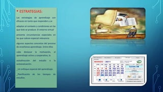 • ESTRATEGIAS:
Las estrategias de aprendizaje son
eficaces en tanto que responden y se
adaptan al contexto y condiciones en las
que éste se produce. El entorno virtual
presenta circunstancias especiales en
las que cobran especial relevancia
algunos aspectos concretos del proceso
de enseñanza-aprendizaje. Entre ellos
cabe destacar la motivación, el
aprendizaje activo y cooperativo, la
autodirección del estudio o la
autoevaluación.
_Un enfoque especial del aprendizaje.
_Planificación de los tiempos de
estudios.
 