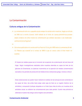 Universidad César Vallejo - Centro de Informática y Sistemas Examen Final - Eng. Lidia Ruiz Valera 
La Contaminación 
Culturas antiguas de la Contaminación 
➔ La contaminación del aire a pequeña escala siempre ha estado entre nosotros. Según un artículo 
de 1983 de la revista Science: hollín hallado en el techo de cuevas prehistóricas proveen 
amplia evidencia de altos niveles de contaminación que estaban asociados a una inadecuada 
ventilación de las fogatas.2 
➔ 
➔ Caricatura publicada en la revista satírica Punch el 21 de julio 1855 sobre la contaminación del 
río Támesis que ocasionó en el verano de 1858 lo que se conoce como el Gran Hedor en 
Londres. 
El forjado de metales parece ser el momento de la aparición de contaminación del aire fuera del 
hogar. Según investigaciones realizadas sobre muestras obtenidas en capas de hielo de los 
glaciares de Groenlandia, se observan incrementos en la aparición de metales (contaminación) 
asociados a los periodos de producción de metales de las civilizaciones griega, romana o china.3 
Estas observaciones se pueden hacer mediante el análisis de las burbujas de aire contenidas en 
las capas de hielo, (de arriba hacia abajo cada capa de hielo es un registro histórico de la 
atmósfera), comparando burbujas atrapadas en el hielo hace miles de años con muestras de la 
atmósfera actual, se obtienen las concentraciones para cada periodo. Cuanto más profundo es 
obtenida la muestra más antiguo será el registro de la atmósfera. 
Contaminación Ambiental 3 
 
