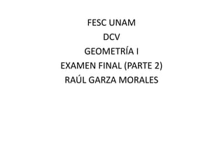 FESC UNAM 
DCV 
GEOMETRÍA I 
EXAMEN FINAL (PARTE 2) 
RAÚL GARZA MORALES 
 