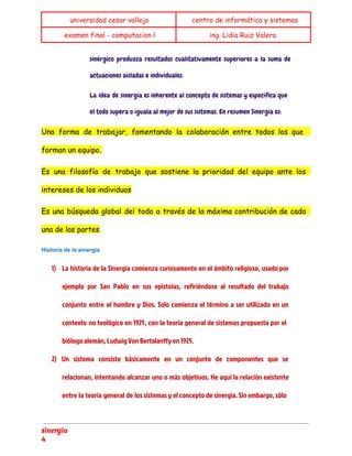  
universidad cesar vallejo centro de informática y sistemas
examen final - computacion l ing. Lidia Ruiz Valera
 
sinérgico produzca resultados cualitativamente superiores a la suma de
actuaciones aisladas e individuales.
La idea de sinergia es inherente al concepto de sistemas y especifica que
el todo supera o iguala al mejor de sus sistemas. En resumen Sinergia es:
Una forma de trabajar, fomentando la colaboración entre todos los que
forman un equipo.
Es una filosofía de trabajo que sostiene la prioridad del equipo ante los
intereses de los individuos
Es una búsqueda global del todo a través de la máxima contribución de cada
una de las partes
Historia de la sinergia 
1) La historia de la Sinergia comienza curiosamente en el ámbito religioso, usado por
ejemplo por San Pablo en sus epístolas, refiriéndose al resultado del trabajo
conjunto entre el hombre y Dios. Solo comienza el término a ser utilizado en un
contexto no teológico en 1925, con la teoría general de sistemas propuesta por el
biólogo alemán, Ludwig Von Bertalanffy en 1925.
2) Un sistema consiste básicamente en un conjunto de componentes que se
relacionan, intentando alcanzar uno o más objetivos. He aquí la relación existente
entre la teoría general de los sistemas y el concepto de sinergia. Sin embargo, sólo
sinergia
4
 