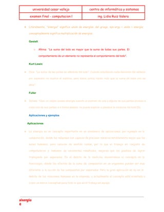  
universidad cesar vallejo centro de informática y sistemas
examen final - computacion l ing. Lidia Ruiz Valera
 
★ Literalmente, "sinergia" significa unión de energías; del griego, syn-ergy = unión + energía;
conceptualmente significa multiplicación de energías.
Gestalt 
○ Afirma: “La suma del todo es mayor que la suma de todas sus partes. El
                             
comportamiento de un elemento no representa el comportamiento del todo". 
Kurt Lewin 
★ Dice: "La suma de las partes es diferente del todo". Cuando estudiando cada elemento del sistema
                               
por separado no explica el sistema, pero todos juntos hacen más que la suma de cada uno de
                                   
ellos". 
Fuller 
★ Señala: "Que un objeto posee sinergia cuando el examen de una o alguna de sus partes (incluso a
                                   
cada una de sus partes) e n forma aislada, no puede explicar o predecir la conducta del todo"[6]. 
Aplicaciones y ejemplos 
           Aplicaciones 
★ La sinergia es un concepto importante en un sinnúmero de aplicaciones; por ejemplo en la
computación, donde las máquinas son capaces de procesar números notablemente mejor que los
seres humanos, pero carecen de sentido común, por lo que el trabajo en conjunto de
computadoras y humanos da excelentes resultados, mejores que los posibles de lograr
trabajando por separados. En el ámbito de la medicina encontramos el concepto en la
toxicología, donde los efectos de la suma de compuestos en un organismo pueden ser muy
diferente a la acción de los compuestos por separados. Pero la gran aplicación se da en el
ámbito de las relaciones humanas en la empresa, y actualmente el concepto está orientado a
crear un marco conceptual para todo lo que es el trabajo en equipo.
sinergia
6
 