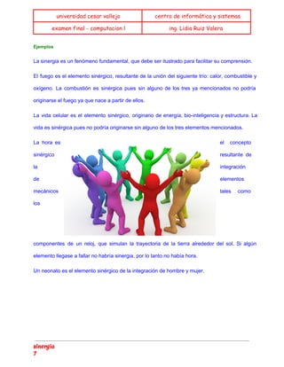  
universidad cesar vallejo centro de informática y sistemas
examen final - computacion l ing. Lidia Ruiz Valera
 
Ejemplos 
La sinergia es un fenómeno fundamental, que debe ser ilustrado para facilitar su comprensión. 
El fuego es el elemento sinérgico, resultante de la unión del siguiente trío: calor, combustible y
                               
oxígeno. La combustión es sinérgica pues sin alguno de los tres ya mencionados no podría
                             
originarse el fuego ya que nace a partir de ellos. 
La vida celular es el elemento sinérgico, originario de energía, bio­inteligencia y estructura. La
                           
vida es sinérgica pues no podría originarse sin alguno de los tres elementos mencionados. 
La hora es
      el concepto
   
sinérgico  resultante de
   
la  integración 
de  elementos 
mecánicos  tales como
   
los 
componentes de un reloj, que simulan la trayectoria de la tierra alrededor del sol. Si algún
                               
elemento llegase a fallar no habría sinergia, por lo tanto no había hora. 
Un neonato es el elemento sinérgico de la integración de hombre y mujer. 
   
sinergia
7
 
