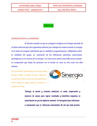 universidad cesar vallejo centro de informática y sistemas 
examen final - computacion l ing. Lidia Ruiz Valera 
SINERGIA 
INTRODUCCIÓN A LA SINERGIA 
El término consiste en que se consiguen ventajas en el trabajo asociado. Es 
el efecto adicional que dos organismos obtienen por trabajar de común acuerdo, la sinergia 
es la suma de energías individuales que se multiplica progresivamente, reflejándose sobre 
la totalidad del grupo. La valoración de las diferencias (mentales, emocionales, 
psicológicas) es la esencia de la sinergia. Y la clave para valorar esas diferencias consiste 
en comprender que todas las personas ven el mundo no como es, sino como son ellas 
mismas. 
Se ha afirmado comúnmente que un objeto posee 
sinergia cuando el examen de una o alguna de 
sus partes (incluso a cada una de sus partes) en 
forma aislada, no puede explicar o predecir la 
conducta del todo. 
"Sinergia es acción y creación colectivas; es unión, cooperación y 
concurso de causas para lograr resultados y beneficios conjuntos; es 
concertación en pos de objetivos comunes". El sinergismo hace referencia 
a asociaciones que se refuerzan mutuamente. De ahí que todo proceso 
sinergia 
3 
 