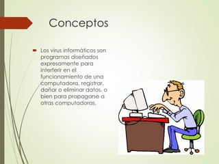 Conceptos 
 Los virus informáticos son 
programas diseñados 
expresamente para 
interferir en el 
funcionamiento de una 
computadora, registrar, 
dañar o eliminar datos, o 
bien para propagarse a 
otras computadoras. 
 