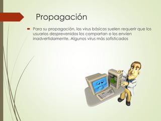 Propagación 
 Para su propagación, los virus básicos suelen requerir que los 
usuarios desprevenidos los compartan o los envíen 
inadvertidamente. Algunos virus más sofisticados 
 