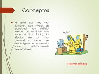 Conceptos 
 Al igual que hay virus 
humanos con niveles de 
gravedad muy distintos 
(desde un resfriado leve 
hasta el virus Ébola), los 
efectos de los virus 
informáticos pueden ser 
desde ligeramente molestos 
hasta auténticamente 
devastadores. 
Retornar al Índice 
 