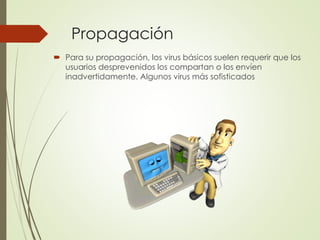 Propagación 
 Para su propagación, los virus básicos suelen requerir que los 
usuarios desprevenidos los compartan o los envíen 
inadvertidamente. Algunos virus más sofisticados 
 