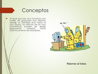 Conceptos 
 Al igual que hay virus humanos con 
niveles de gravedad muy distintos 
(desde un resfriado leve hasta el 
virus Ébola), los efectos de los virus 
informáticos pueden ser desde 
ligeramente molestos hasta 
auténticamente devastadores. 
Retornar al Índice 
 