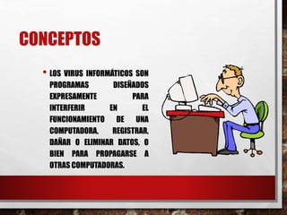 CONCEPTOS 
• LOS VIRUS INFORMÁTICOS SON 
PROGRAMAS DISEÑADOS 
EXPRESAMENTE PARA 
INTERFERIR EN EL 
FUNCIONAMIENTO DE UNA 
COMPUTADORA, REGISTRAR, 
DAÑAR O ELIMINAR DATOS, O 
BIEN PARA PROPAGARSE A 
OTRAS COMPUTADORAS. 
 