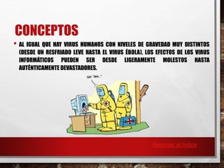 CONCEPTOS 
• AL IGUAL QUE HAY VIRUS HUMANOS CON NIVELES DE GRAVEDAD MUY DISTINTOS 
(DESDE UN RESFRIADO LEVE HASTA EL VIRUS ÉBOLA), LOS EFECTOS DE LOS VIRUS 
INFORMÁTICOS PUEDEN SER DESDE LIGERAMENTE MOLESTOS HASTA 
AUTÉNTICAMENTE DEVASTADORES. 
Retornar al Índice 
 