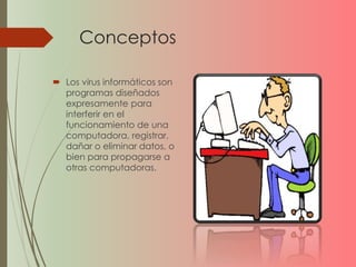 Conceptos 
 Los virus informáticos son 
programas diseñados 
expresamente para 
interferir en el 
funcionamiento de una 
computadora, registrar, 
dañar o eliminar datos, o 
bien para propagarse a 
otras computadoras. 
 