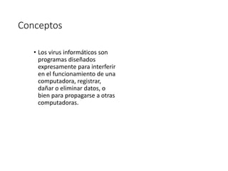 Conceptos 
• Los virus informáticos son 
programas diseñados 
expresamente para interferir 
en el funcionamiento de una 
computadora, registrar, 
dañar o eliminar datos, o 
bien para propagarse a otras 
computadoras. 
 