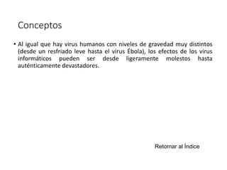 Conceptos 
• Al igual que hay virus humanos con niveles de gravedad muy distintos 
(desde un resfriado leve hasta el virus Ébola), los efectos de los virus 
informáticos pueden ser desde ligeramente molestos hasta 
auténticamente devastadores. 
Retornar al Índice 
 