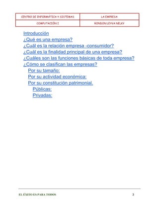 CENTRO DE INFORMÁTICA Y SISTEMAS LA EMPRESA 
COMPUTACIÓN I RONDON LEYVA NELKY 
EL ÉXITO ES PARA TODOS 3 
Introducción 
¿Qué es una empresa? 
¿Cuál es la relación empresa -consumidor? 
¿Cuál es la finalidad principal de una empresa? 
¿Cuáles son las funciones básicas de toda empresa? 
¿Cómo se clasifican las empresas? 
Por su tamaño: 
Por su actividad económica: 
Por su constitución patrimonial. 
Públicas: 
Privadas: 
 