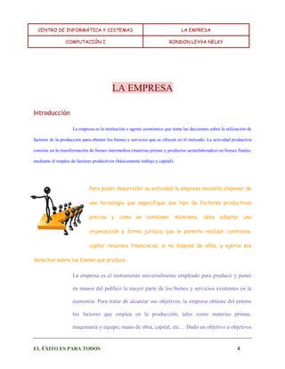 CENTRO DE INFORMÁTICA Y SISTEMAS LA EMPRESA 
COMPUTACIÓN I RONDON LEYVA NELKY 
EL ÉXITO ES PARA TODOS 4 
LA EMPRESA 
Introducción 
La empresa es la institución o agente económico que toma las decisiones sobre la utilización de factores de la producción para obtener los bienes y servicios que se ofrecen en el mercado. La actividad productiva consiste en la transformación de bienes intermedios (materias primas y productos semielaborados) en bienes finales, mediante el empleo de factores productivos (básicamente trabajo y capital). 
Para poder desarrollar su actividad la empresa necesita disponer de una tecnología que especifique que tipo de factores productivos precisa y como se combinan. Asimismo, debe adoptar una organización y forma jurídica que le permita realizar contratos, captar recursos financieros, si no dispone de ellos, y ejerce sus derechos sobre los bienes que produce. 
La empresa es el instrumento universalmente empleado para producir y poner en manos del publico la mayor parte de los bienes y servicios existentes en la economía. Para tratar de alcanzar sus objetivos, la empresa obtiene del entono los factores que emplea en la producción, tales como materias primas, maquinaria y equipo, mano de obra, capital, etc… Dado un objetivo u objetivos  