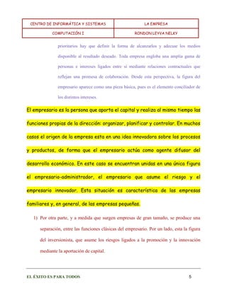 CENTRO DE INFORMÁTICA Y SISTEMAS LA EMPRESA 
COMPUTACIÓN I RONDON LEYVA NELKY 
EL ÉXITO ES PARA TODOS 5 
prioritarios hay que definir la forma de alcanzarlos y adecuar los medios disponible al resultado deseado. Toda empresa engloba una amplia gama de personas e intereses ligados entre sí mediante relaciones contractuales que reflejan una promesa de colaboración. Desde esta perspectiva, la figura del empresario aparece como una pieza básica, pues es el elemento conciliador de los distintos intereses. El empresario es la persona que aporta el capital y realiza al mismo tiempo las funciones propias de la dirección: organizar, planificar y controlar. En muchos casos el origen de la empresa esta en una idea innovadora sobre los procesos y productos, de forma que el empresario actúa como agente difusor del desarrollo económico. En este caso se encuentran unidas en una única figura el empresario-administrador, el empresario que asume el riesgo y el empresario innovador. Esta situación es característica de las empresas familiares y, en general, de las empresas pequeñas. 
1) Por otra parte, y a medida que surgen empresas de gran tamaño, se produce una separación, entre las funciones clásicas del empresario. Por un lado, esta la figura del inversionista, que asume los riesgos ligados a la promoción y la innovación mediante la aportación de capital.  
