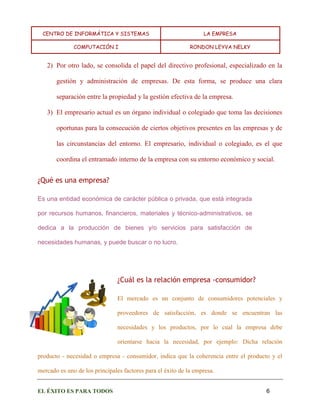 CENTRO DE INFORMÁTICA Y SISTEMAS LA EMPRESA 
COMPUTACIÓN I RONDON LEYVA NELKY 
EL ÉXITO ES PARA TODOS 6 
2) Por otro lado, se consolida el papel del directivo profesional, especializado en la gestión y administración de empresas. De esta forma, se produce una clara separación entre la propiedad y la gestión efectiva de la empresa. 
3) El empresario actual es un órgano individual o colegiado que toma las decisiones oportunas para la consecución de ciertos objetivos presentes en las empresas y de las circunstancias del entorno. El empresario, individual o colegiado, es el que coordina el entramado interno de la empresa con su entorno económico y social. 
¿Qué es una empresa? 
Es una entidad económica de carácter pública o privada, que está integrada por recursos humanos, financieros, materiales y técnico-administrativos, se dedica a la producción de bienes y/o servicios para satisfacción de necesidades humanas, y puede buscar o no lucro. 
¿Cuál es la relación empresa -consumidor? 
El mercado es un conjunto de consumidores potenciales y proveedores de satisfacción, es donde se encuentran las necesidades y los productos, por lo cual la empresa debe orientarse hacia la necesidad, por ejemplo: Dicha relación producto - necesidad o empresa - consumidor, indica que la coherencia entre el producto y el mercado es uno de los principales factores para el éxito de la empresa.  
