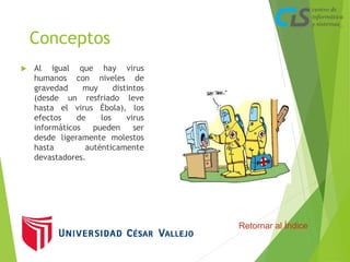 Conceptos 
 Al igual que hay virus 
humanos con niveles de 
gravedad muy distintos 
(desde un resfriado leve 
hasta el virus Ébola), los 
efectos de los virus 
informáticos pueden ser 
desde ligeramente molestos 
hasta auténticamente 
devastadores. 
Retornar al Índice 
 