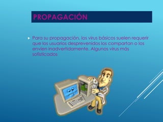PROPAGACIÓN 
 Para su propagación, los virus básicos suelen requerir 
que los usuarios desprevenidos los compartan o los 
envíen inadvertidamente. Algunos virus más 
sofisticados 
 