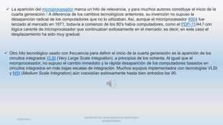22/01/2015
CENTRO DE RECURSOS NATURALES INDUSTRIA Y
BIODIVERSIDAA
 La aparición del microprocesador marca un hito de relevancia, y para muchos autores constituye el inicio de la
cuarta generación.7 A diferencia de los cambios tecnológicos anteriores, su invención no supuso la
desaparición radical de los computadores que no lo utilizaban. Así, aunque el microprocesador 4004 fue
lanzado al mercado en 1971, todavía a comienzo de los 80's había computadores, como el PDP-11/44,8 con
lógica carente de microprocesador que continuaban exitosamente en el mercado; es decir, en este caso el
desplazamiento ha sido muy gradual.
 Otro hito tecnológico usado con frecuencia para definir el inicio de la cuarta generación es la aparición de los
circuitos integrados VLSI (Very Large Scale Integration), a principios de los ochenta. Al igual que el
microprocesador, no supuso el cambio inmediato y la rápida desaparición de los computadores basados en
circuitos integrados en más bajas escalas de integración. Muchos equipos implementados con tecnologías VLSI
y MSI (Medium Scale Integration) aún coexistían exitosamente hasta bien entrados los 90.
 