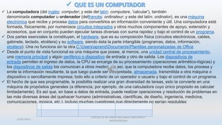  La computadora (del inglés: computer; y este del latín: computare, 'calcular'), también
denominada computador u ordenador (delfrancés: ordinateur; y este del latín: ordinator), es una máquina
electrónica que recibe y procesa datos para convertirlos en información conveniente y útil. Una computadora está
formada, físicamente, por numerosos circuitos integrados y otros muchos componentes de apoyo, extensión y
accesorios, que en conjunto pueden ejecutar tareas diversas con suma rapidez y bajo el control de un programa.
 Dos partes esenciales la constituyen, el hardware, que es su composición física (circuitos electrónicos, cables,
gabinete, teclado, etcétera) y su software, siendo ésta la parte intangible (programas, datos, información,
etcétera). Una no funciona sin la otra.C:UsersaprendDocumentsPlantillas personalizadas de Office
 Desde el punto de vista funcional es una máquina que posee, al menos, una unidad central de procesamiento,
una memoria principal y algún periférico o dispositivo de entrada y otro de salida. Los dispositivos de
entrada permiten el ingreso de datos, la CPU se encarga de su procesamiento (operaciones aritmético-lógicas) y
los dispositivos de salida los comunican a otros medios. Es así, que la computadora recibe datos, los procesa y
emite la información resultante, la que luego puede ser interpretada, almacenada, transmitida a otra máquina o
dispositivo o sencillamente impresa; todo ello a criterio de un operador o usuario y bajo el control de un programa.
 El hecho de que sea programable, le posibilita realizar una gran diversidad de tareas, esto la convierte en una
máquina de propósitos generales (a diferencia, por ejemplo, de una calculadora cuyo único propósito es calcular
limitadamente). Es así que, en base a datos de entrada, puede realizar operaciones y resolución de problemas en
las más diversas áreas del quehacer humano (administrativas, científicas, de diseño, ingeniería, medicina,
comunicaciones, música, etc.), incluso muchas cuestiones que directamente no serían resolubles
22/01/2015
CENTRO DE RECURSOS NATURALES INDUSTRIA Y
BIODIVERSIDAA
 