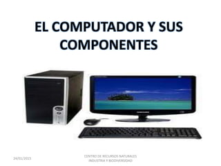 EL COMPUTADOR Y SUS
COMPONENTES
24/01/2015
CENTRO DE RECURSOS NATURALES
INDUSTRIA Y BIODIVERSIDAD
 