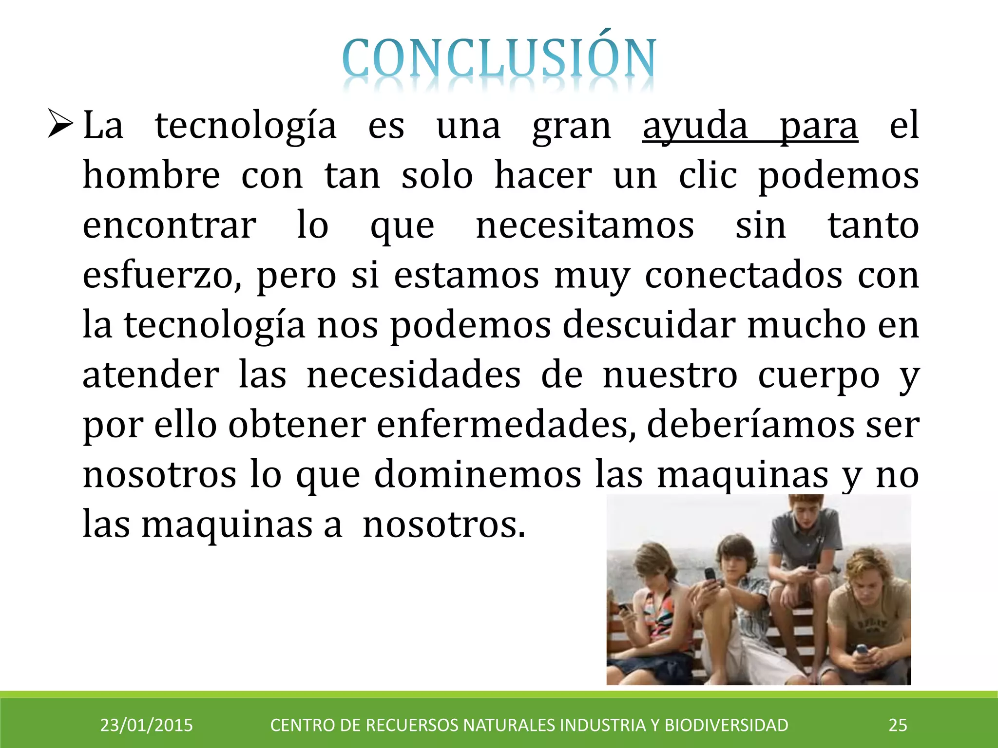 23/01/2015 CENTRO DE RECUERSOS NATURALES INDUSTRIA Y BIODIVERSIDAD 25
La tecnología es una gran ayuda para el
hombre con tan solo hacer un clic podemos
encontrar lo que necesitamos sin tanto
esfuerzo, pero si estamos muy conectados con
la tecnología nos podemos descuidar mucho en
atender las necesidades de nuestro cuerpo y
por ello obtener enfermedades, deberíamos ser
nosotros lo que dominemos las maquinas y no
las maquinas a nosotros.
 