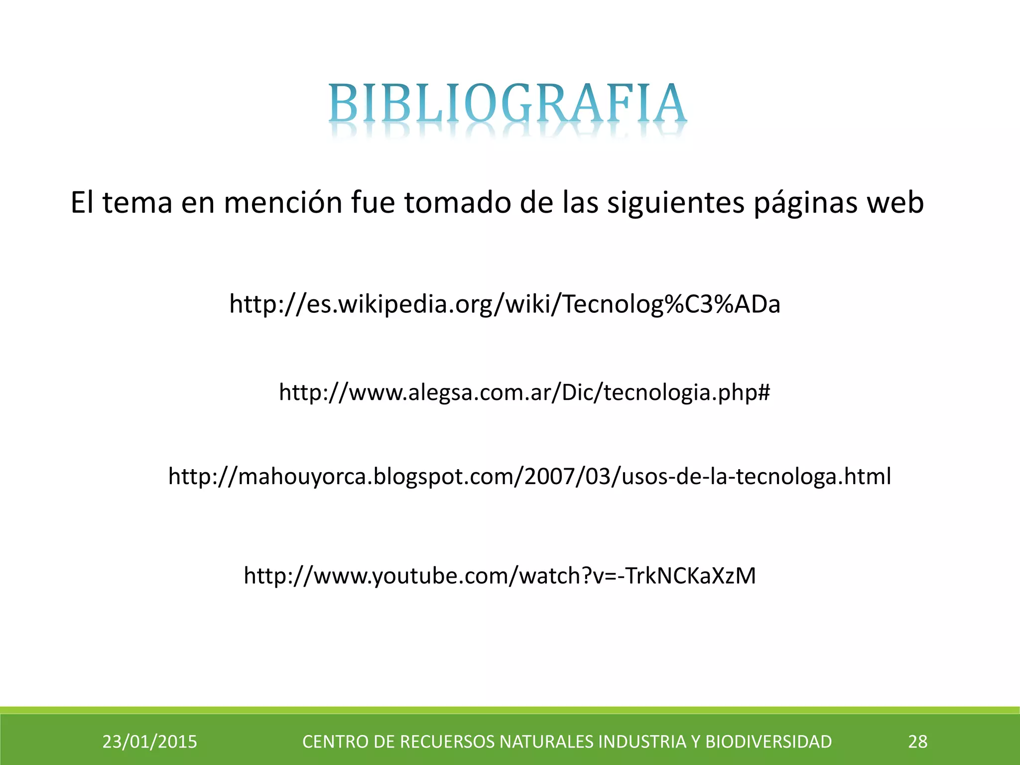 23/01/2015 CENTRO DE RECUERSOS NATURALES INDUSTRIA Y BIODIVERSIDAD 28
http://www.alegsa.com.ar/Dic/tecnologia.php#
http://es.wikipedia.org/wiki/Tecnolog%C3%ADa
El tema en mención fue tomado de las siguientes páginas web
http://www.youtube.com/watch?v=-TrkNCKaXzM
http://mahouyorca.blogspot.com/2007/03/usos-de-la-tecnologa.html
 