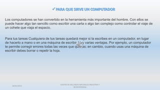 26/01/2015
CENTRO DE RECURSOS NATURALES INDUSTRIA Y
BIODIVERSIDAA
Los computadores se han convertido en la herramienta más importante del hombre. Con ellos se
puede hacer algo tan sencillo como escribir una carta o algo tan complejo como controlar el viaje de
un cohete que viaja el espacio.
Para tus tareas Cualquiera de tus tareas quedará mejor si la escribes en un computador, en lugar
de hacerlo a mano o en una máquina de escribir. Hay varias ventajas. Por ejemplo, un computador
te permite corregir errores todas las veces que quieras; en cambio, cuando usas una máquina de
escribir debes borrar o repetir la hoja.
 