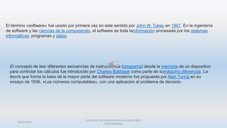 26/01/2015
CENTRO DE RECURSOS NATURALES INDUSTRIA Y
BIODIVERSIDAA
El término «software» fue usado por primera vez en este sentido por John W. Tukey en 1957. En la ingeniería
de software y las ciencias de la computación, el software es toda lainformación procesada por los sistemas
informáticos: programas y datos.
El concepto de leer diferentes secuencias de instrucciones (programa) desde la memoria de un dispositivo
para controlar los cálculos fue introducido por Charles Babbage como parte de sumáquina diferencial. La
teoría que forma la base de la mayor parte del software moderno fue propuesta por Alan Turing en su
ensayo de 1936, «Los números computables», con una aplicación al problema de decisión.
 