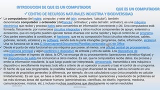 26/01/2015
CENTRO DE RECURSOS NATURALES INDUSTRIA Y
BIODIVERSIDAA
 La computadora (del inglés: computer; y este del latín: computare, 'calcular'), también
denominada computador u ordenador (delfrancés: ordinateur; y este del latín: ordinator), es una máquina
electrónica que recibe y procesa datos para convertirlos en información conveniente y útil. Una computadora está
formada, físicamente, por numerosos circuitos integrados y otros muchos componentes de apoyo, extensión y
accesorios, que en conjunto pueden ejecutar tareas diversas con suma rapidez y bajo el control de un programa.
 Dos partes esenciales la constituyen, el hardware, que es su composición física (circuitos electrónicos, cables,
gabinete, teclado, etcétera) y su software, siendo ésta la parte intangible (programas, datos, información, etcétera).
Una no funciona sin la otra.C:UsersaprendDocumentsPlantillas personalizadas de Office
 Desde el punto de vista funcional es una máquina que posee, al menos, una unidad central de procesamiento,
una memoria principal y algún periférico o dispositivo de entrada y otro de salida. Los dispositivos de
entrada permiten el ingreso de datos, la CPU se encarga de su procesamiento (operaciones aritmético-lógicas) y
los dispositivos de salida los comunican a otros medios. Es así, que la computadora recibe datos, los procesa y
emite la información resultante, la que luego puede ser interpretada, almacenada, transmitida a otra máquina o
dispositivo o sencillamente impresa; todo ello a criterio de un operador o usuario y bajo el control de un programa.
 El hecho de que sea programable, le posibilita realizar una gran diversidad de tareas, esto la convierte en una
máquina de propósitos generales (a diferencia, por ejemplo, de una calculadora cuyo único propósito es calcular
limitadamente). Es así que, en base a datos de entrada, puede realizar operaciones y resolución de problemas en
las más diversas áreas del quehacer humano (administrativas, científicas, de diseño, ingeniería, medicina,
comunicaciones, música, etc.), incluso muchas cuestiones que directamente no serían resolubles
 