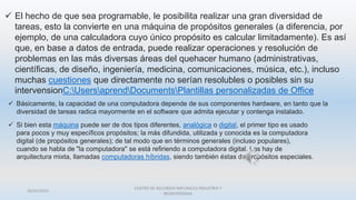 26/01/2015
CENTRO DE RECURSOS NATURALES INDUSTRIA Y
BIODIVERSIDAA
 El hecho de que sea programable, le posibilita realizar una gran diversidad de
tareas, esto la convierte en una máquina de propósitos generales (a diferencia, por
ejemplo, de una calculadora cuyo único propósito es calcular limitadamente). Es así
que, en base a datos de entrada, puede realizar operaciones y resolución de
problemas en las más diversas áreas del quehacer humano (administrativas,
científicas, de diseño, ingeniería, medicina, comunicaciones, música, etc.), incluso
muchas cuestiones que directamente no serían resolubles o posibles sin su
intervensionC:UsersaprendDocumentsPlantillas personalizadas de Office
 Básicamente, la capacidad de una computadora depende de sus componentes hardware, en tanto que la
diversidad de tareas radica mayormente en el software que admita ejecutar y contenga instalado.
 Si bien esta máquina puede ser de dos tipos diferentes, analógica o digital, el primer tipo es usado
para pocos y muy específicos propósitos; la más difundida, utilizada y conocida es la computadora
digital (de propósitos generales); de tal modo que en términos generales (incluso populares),
cuando se habla de "la computadora" se está refiriendo a computadora digital. Las hay de
arquitectura mixta, llamadas computadoras híbridas, siendo también éstas de propósitos especiales.
 