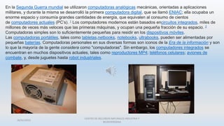 26/01/2015
CENTRO DE RECURSOS NATURALES INDUSTRIA Y
BIODIVERSIDAA
En la Segunda Guerra mundial se utilizaron computadoras analógicas mecánicas, orientadas a aplicaciones
militares, y durante la misma se desarrolló la primera computadora digital, que se llamó ENIAC; ella ocupaba un
enorme espacio y consumía grandes cantidades de energía, que equivalen al consumo de cientos
de computadores actuales (PC’s). 1 Los computadores modernos están basados encircuitos integrados, miles de
millones de veces más veloces que las primeras máquinas, y ocupan una pequeña fracción de su espacio. 2
Computadoras simples son lo suficientemente pequeñas para residir en los dispositivos móviles.
Las computadoras portátiles, tales como tabletas,netbooks, notebooks, ultrabooks, pueden ser alimentadas por
pequeñas baterías. Computadoras personales en sus diversas formas son iconos de la Era de la información y son
lo que la mayoría de la gente considera como "computadoras". Sin embargo, los computadores integrados se
encuentran en muchos dispositivos actuales, tales como reproductores MP4; teléfonos celulares; aviones de
combate, y, desde juguetes hasta robot industriales.
 