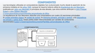 26/01/2015
CENTRO DE RECURSOS NATURALES INDUSTRIA Y
BIODIVERSIDAA
Las tecnologías utilizadas en computadoras digitales han evolucionado mucho desde la aparición de los
primeros modelos en los años 1940, aunque la mayoría todavía utiliza la Arquitectura de von Neumann,
publicada por John von Neumann a principios de esa década, que otros autores atribuyen a John Presper
Eckert y John William Mauchly.
C:UsersaprendDocumentsPlantillas personalizadas de Office
La arquitectura de Von Neumann describe una computadora con cuatro (4) secciones principales:
la unidad aritmético lógica, la unidad de control, la memoria primaria, principal o central, y los dispositivos
de entrada y salida (E/S). Estas partes están interconectadas por canales de conductores
denominados buses.C:UsersaprendDocumentsPlantillas personalizadas de Office
 