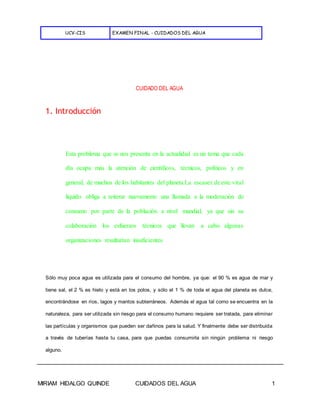 UCV-CIS EXAMEN FINAL - CUIDADOS DEL AGUA
MIRIAM HIDALGO QUINDE CUIDADOS DEL AGUA 1
CUIDADO DEL AGUA
1. Introducción
Esta problema que se nos presenta en la actualidad es un tema que cada
día ocupa más la atención de científicos, técnicos, políticos y en
general, de muchos de los habitantes del planeta.La escasez de este vital
liquido obliga a reiterar nuevamente una llamada a la moderación de
consumo por parte de la población a nivel mundial, ya que sin su
colaboración los esfuerzos técnicos que llevan a cabo algunas
organizaciones resultarían insuficientes.
Sólo muy poca agua es utilizada para el consumo del hombre, ya que: el 90 % es agua de mar y
tiene sal, el 2 % es hielo y está en los polos, y sólo el 1 % de toda el agua del planeta es dulce,
encontrándose en ríos, lagos y mantos subterráneos. Además el agua tal como se encuentra en la
naturaleza, para ser utilizada sin riesgo para el consumo humano requiere ser tratada, para eliminar
las partículas y organismos que pueden ser dañinos para la salud. Y finalmente debe ser distribuida
a través de tuberías hasta tu casa, para que puedas consumirla sin ningún problema ni riesgo
alguno.
 