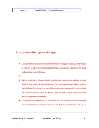 UCV-CIS EXAMEN FINAL - CUIDADOS DEL AGUA
MIRIAM HIDALGO QUINDE CUIDADOS DEL AGUA 1
2. La problemática global del agua
★ La crecientenecesidaddelograrelequilibriohidrológicoqueasegureelabastosuficientedeaguaa
la población se logrará armonizando la disponibilidad natural con las extracciones del recurso
mediante el uso eficiente del agua.
★
★ México, un país rico en recursos naturales, obtiene el agua que consume la población de fuentes
tales comoríos, arroyos y acuíferosdel subsuelo. Estos acuíferos se recargandeforma natural en
épocade lluvias.Sin embargo,la épocade lluvias tiene una duraciónpromediodecuatromeses lo
que propicia una escasa captación. Aunado a esto, del total de agua captada por lluvias,
aproximadamente el 70% se evapora.
★ La desproporción que existe entre la cantidad de agua que se capta por escurrimiento y las
extensiones territoriales que comprenden aunado a la corta temporada de lluvias hace que la
 