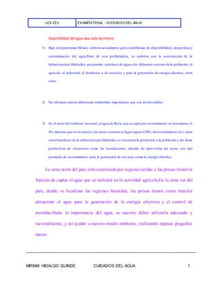 UCV-CIS EXAMEN FINAL - CUIDADOS DEL AGUA
MIRIAM HIDALGO QUINDE CUIDADOS DEL AGUA 1
disponibilidad del agua sea cada vezmenor.
1) Bajo este panorama México enfrenta actualmente graves problemas de disponibilidad, desperdicio y
contaminación del agua.Parte de esta problemática, se enfrenta con la construcción de la
Infraestructura Hidráulica que permite satisfacer de agua a los diferentes sectores de la población: el
agrícola, el industrial, el doméstico y de servicios y para la generación de energía eléctrica, entre
otros.
2) No obstante existen diferencias territoriales importantes que son desfavorables.
3) En el norte del territorio nacional, el agua de lluvia que se capta por escurrimiento es únicamente el
4% mientras que en el sureste y las zonas costeras se logra captarel 50% del escurrimiento.Así, entre
otros beneficios de la infraestructura hidráulica se encuentra la protección a la población y las áreas
productivas de situaciones como las inundaciones, además de aprovechar las zonas con alto
promedio de escurrimientos para la generación de servicios como la energía eléctrica.
La zona norte del país está constituida por regiones áridas y las presas tienen la
función de captar el agua que se utilizará en la actividad agrícola.En la zona sur del
país, donde se localizan las regiones húmedas, las presas tienen como función
almacenar el agua para la generación de la energía eléctrica y el control de
avenidas.Dada la importancia del agua, es nuestro deber utilizarla adecuada y
racionalmente, y así ayudar a nuestro medio ambiente, realizando algunas pequeñas
tareas:
 