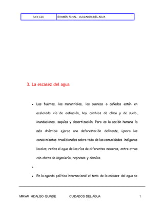 UCV-CIS EXAMEN FINAL - CUIDADOS DEL AGUA
MIRIAM HIDALGO QUINDE CUIDADOS DEL AGUA 1
3. La escasez del agua
● Las fuentes, los manantiales, las cuencas o cañadas están en
acelerada vía de extinción, hay cambios de clima y de suelo,
inundaciones, sequías y desertización. Pero es la acción humana la
más drástica: ejerce una deforestación delirante, ignora los
conocimientos tradicionales sobre todo de las comunidades indígenas
locales, retira el agua de los ríos de diferentes maneras, entre otras
con obras de ingeniería, represas y desvíos.
●
● En la agenda política internacional el tema de la escasez del agua se
 