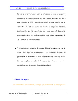 UCV-CIS EXAMEN FINAL - CUIDADOS DEL AGUA
MIRIAM HIDALGO QUINDE CUIDADOS DEL AGUA 1
ha vuelto prioritario, por ejemplo, el acceso al agua es un punto
importante de los acuerdos de paz entre Israel y sus vecinos. Pero
este aspecto no está confinado al Medio Oriente, puesto que el
compartir ríos es un asunto de índole de seguridad nacional,
precisamente por la importancia del agua para el desarrollo;
actualmente cerca del 40% de la gente en el mundo vive en más de
200 cuencas de ríos compartidos.
●
● Y es que ante una situación de escasez del agua la amenaza se cierne
sobre tres aspectos fundamentales del bienestar humano: la
producción de alimentos, la salud y la estabilidad política y social.
Esto se complica aún más si el recurso disponible se encuentra
compartido, sin considerar el aspecto ecológico.
La calidad del agua :
son fundamentales para el alimento, la energía y la productividad. El manejo juicioso
 