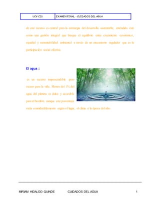 UCV-CIS EXAMEN FINAL - CUIDADOS DEL AGUA
MIRIAM HIDALGO QUINDE CUIDADOS DEL AGUA 1
de este recurso es central para la estrategia del desarrollo sustentable, entendido éste
como una gestión integral que busque el equilibrio entre crecimiento económico,
equidad y sustentabilidad ambiental a través de un mecanismo regulador que es la
participación social efectiva.
El agua :
es un recurso imprescindible pero
escaso para la vida. Menos del 1% del
agua del planeta es dulce y accesible
para el hombre, aunque este porcentaje
varía considerablemente según el lugar, el clima o la época del año.
 