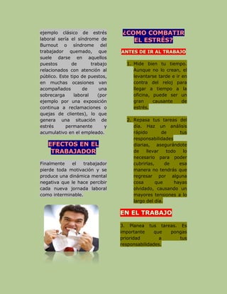 ejemplo clásico de estrés
laboral sería el síndrome de
Burnout o síndrome del
trabajador quemado, que
suele darse en aquellos
puestos de trabajo
relacionados con atención al
público. Este tipo de puestos,
en muchas ocasiones van
acompañados de una
sobrecarga laboral (por
ejemplo por una exposición
continua a reclamaciones o
quejas de clientes), lo que
genera una situación de
estrés permanente y
acumulativo en el empleado.
Finalmente el trabajador
pierde toda motivación y se
produce una dinámica mental
negativa que le hace percibir
cada nueva jornada laboral
como interminable.
1. Mide bien tu tiempo.
Aunque no lo crean, el
levantarse tarde e ir en
contra del reloj para
llegar a tiempo a la
oficina, puede ser un
gran causante de
estrés.
2. Repasa tus tareas del
día. Haz un análisis
rápido de tus
responsabilidades
diarias, asegurándote
de llevar todo lo
necesario para poder
cubrirlas, de esa
manera no tendrás que
regresar por alguna
cosa que hayas
olvidado, causando un
mayores tensiones a lo
largo del día.
3. Planea tus tareas. Es
importante que pongas
prioridad a tus
responsabilidades.
 