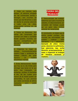 4. Deja un tiempo para
pensar. Al sentirte ahogado
por las numerosas tareas a
entregar, son muchas las
veces que las llevamos a cabo
sin darles la precisa atención
a cada una de ellas,
presentando errores en las
mismas.
5. Toma un descanso. Son
varias las empresas que
cuentan con salas o cocinetas
donde puedes reunirte con
algunos compañeros para
distraerte aunque sea 5
minutos.
6. Organiza tu lugar de
trabajo. Inconscientemente
nuestro lugar y ambiente de
trabajo influye de gran
manera en nuestra
estabilidad mental.
7. Evita distracciones. Sabes
que hoy es tu día límite para
entregar esa tarea en la que
tanto has trabajado, sin
embargo, recibes 10 llamadas
al día, de las cuales poco
menos de la mitad suelen ser
personales, lo que provoca
que estés corriendo al último
momento para poder
concluirlo.
8. Desconéctate del trabajo.
Sabemos que para muchos de
ustedes, el desconectarse por
completo del trabajo puede
ser un gran reto, incluso
estando de vacaciones.
En conclusión, no dejes que el
estrés acabe contigo. Son
muchas las actividades que
puedes realizar para
distraerte y eliminarlo.
Ejemplo de ellas: Come
sano, duerme lo suficiente,
haz ejercicio, lee, evita
llevarte preocupaciones a
casa y organiza el trabajo
de manera racional y
realista.
 