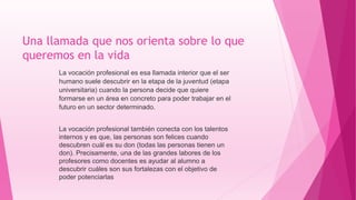 Una llamada que nos orienta sobre lo que
queremos en la vida
La vocación profesional es esa llamada interior que el ser
humano suele descubrir en la etapa de la juventud (etapa
universitaria) cuando la persona decide que quiere
formarse en un área en concreto para poder trabajar en el
futuro en un sector determinado.
La vocación profesional también conecta con los talentos
internos y es que, las personas son felices cuando
descubren cuál es su don (todas las personas tienen un
don). Precisamente, una de las grandes labores de los
profesores como docentes es ayudar al alumno a
descubrir cuáles son sus fortalezas con el objetivo de
poder potenciarlas
 