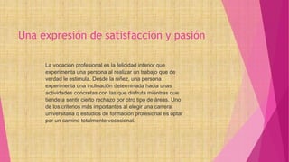 Una expresión de satisfacción y pasión
La vocación profesional es la felicidad interior que
experimenta una persona al realizar un trabajo que de
verdad le estimula. Desde la niñez, una persona
experimenta una inclinación determinada hacia unas
actividades concretas con las que disfruta mientras que
tiende a sentir cierto rechazo por otro tipo de áreas. Uno
de los criterios más importantes al elegir una carrera
universitaria o estudios de formación profesional es optar
por un camino totalmente vocacional.
 