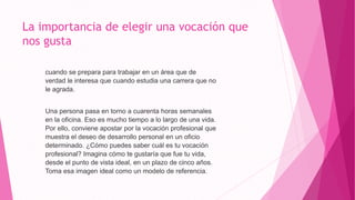 La importancia de elegir una vocación que
nos gusta
cuando se prepara para trabajar en un área que de
verdad le interesa que cuando estudia una carrera que no
le agrada.
Una persona pasa en torno a cuarenta horas semanales
en la oficina. Eso es mucho tiempo a lo largo de una vida.
Por ello, conviene apostar por la vocación profesional que
muestra el deseo de desarrollo personal en un oficio
determinado. ¿Cómo puedes saber cuál es tu vocación
profesional? Imagina cómo te gustaría que fue tu vida,
desde el punto de vista ideal, en un plazo de cinco años.
Toma esa imagen ideal como un modelo de referencia.
 