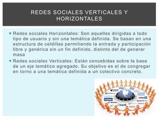  Redes sociales Horizontales: Son aquellas dirigidas a todo
tipo de usuario y sin una temática definida. Se basan en una
estructura de celdillas permitiendo la entrada y participación
libre y genérica sin un fin definido, distinto del de generar
masa
 Redes sociales Verticales: Están concebidas sobre la base
de un eje temático agregado. Su objetivo es el de congregar
en torno a una temática definida a un colectivo concreto.
REDES SOCIALES VERTICALES Y
HORIZONTALES
 