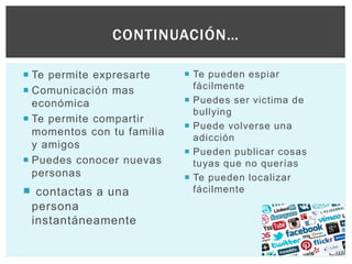  Te permite expresarte
 Comunicación mas
económica
 Te permite compartir
momentos con tu familia
y amigos
 Puedes conocer nuevas
personas
 contactas a una
persona
instantáneamente
 Te pueden espiar
fácilmente
 Puedes ser victima de
bullying
 Puede volverse una
adicción
 Pueden publicar cosas
tuyas que no querías
 Te pueden localizar
fácilmente
CONTINUACIÓN…
 