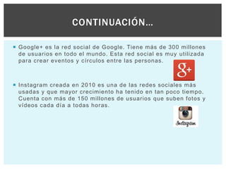  Google+ es la red social de Google. Tiene más de 300 millones
de usuarios en todo el mundo. Esta red social es muy utilizada
para crear eventos y círculos entre las personas.
 Instagram creada en 2010 es una de las redes sociales más
usadas y que mayor crecimiento ha tenido en tan poco tiempo.
Cuenta con más de 150 millones de usuarios que suben fotos y
vídeos cada día a todas horas.
CONTINUACIÓN…
 