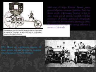 1860 con el belga Etienne Lenoir, quien
patentó el primer motora explosión. Pero éste
seguía siendo el principio. Pasaron un par de
años hasta que el alemán Gottlieb Daimler
construyó el primer automóvil propulsado
por un motor de combustión interna en 1866.
Comenzaría entonces una nueva industria y
un nuevo mercado.
1876 Motor de combustión interna. El
único pistón del que dispone la maquina
esta montado en forma horizontal
 
